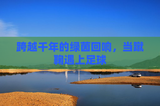 跨越千年的绿茵回响，当蹴鞠遇上足球