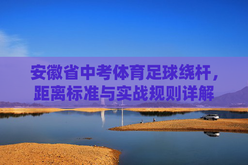 安徽省中考体育足球绕杆，距离标准与实战规则详解