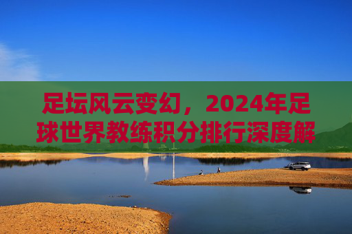 足坛风云变幻，2024年足球世界教练积分排行深度解析
