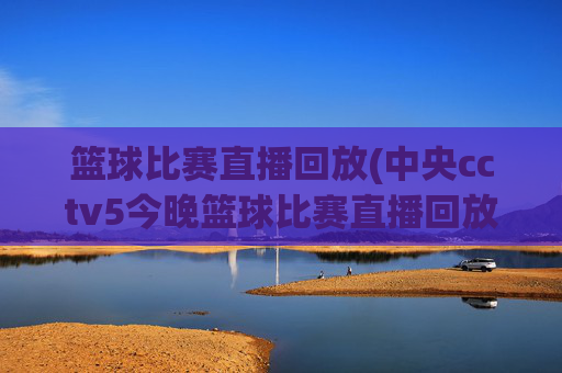 篮球比赛直播回放(中央cctv5今晚篮球比赛直播回放)