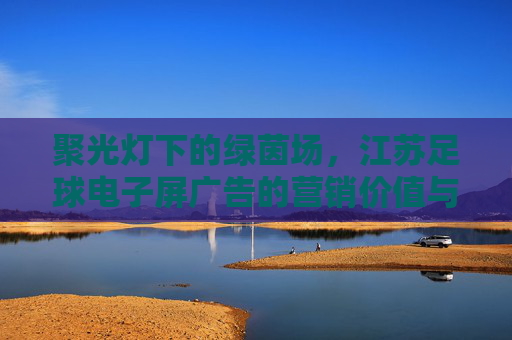 聚光灯下的绿茵场,江苏足球电子屏广告的营销价值与城市文化重塑