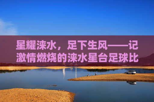 星耀涞水,足下生风——记激情燃烧的涞水星台足球比赛