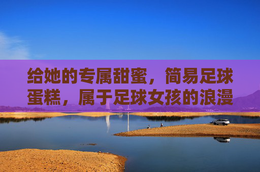 给她的专属甜蜜,简易足球蛋糕,属于足球女孩的浪漫仪式