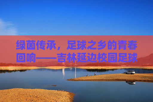 绿茵传承,足球之乡的青春回响——吉林延边校园足球队纪实