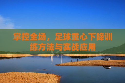 掌控全场,足球重心下降训练方法与实战应用