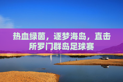 热血绿茵,逐梦海岛,直击所罗门群岛足球赛