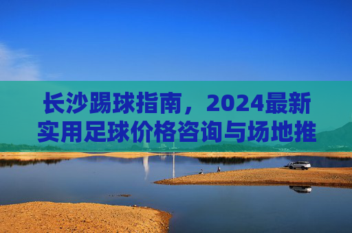 长沙踢球指南，2024最新实用足球价格咨询与场地推荐
