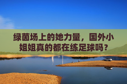 绿茵场上的她力量,国外小姐姐真的都在练足球吗?