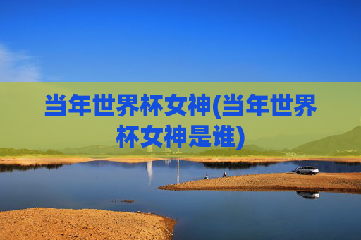 当年世界杯女神(当年世界杯女神是谁)