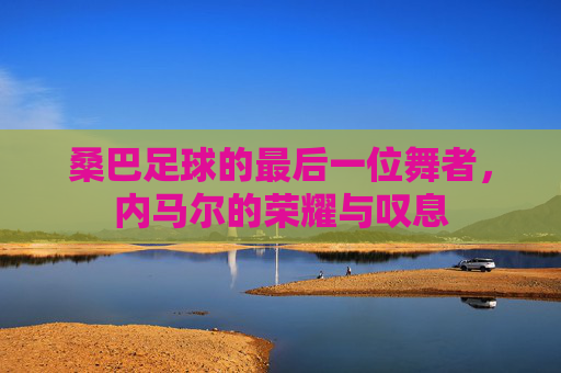 桑巴足球的最后一位舞者,内马尔的荣耀与叹息