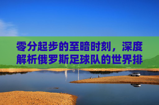 零分起步的至暗时刻，深度解析俄罗斯足球队的世界排名现状与未来