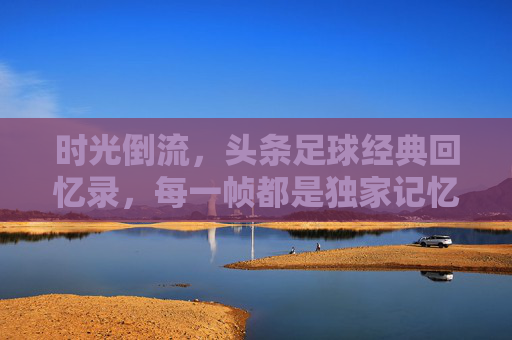 时光倒流，头条足球经典回忆录，每一帧都是独家记忆