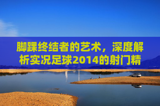 脚踝终结者的艺术，深度解析实况足球2014的射门精髓