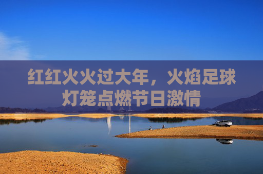 红红火火过大年,火焰足球灯笼点燃节日激情