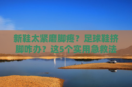 新鞋太紧磨脚疼？足球鞋挤脚咋办？这5个实用急救法让你秒变大脚板