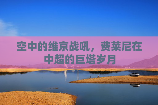 空中的维京战吼,费莱尼在中超的巨塔岁月