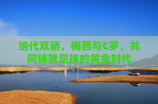 绝代双骄，梅西与C罗，共同铸就足球的黄金时代