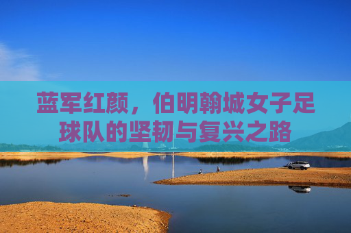 蓝军红颜，伯明翰城女子足球队的坚韧与复兴之路