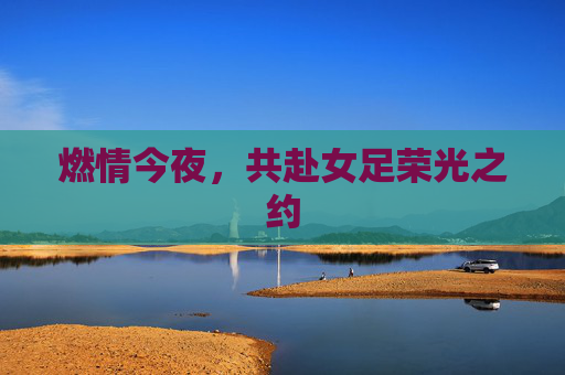 燃情今夜，共赴女足荣光之约