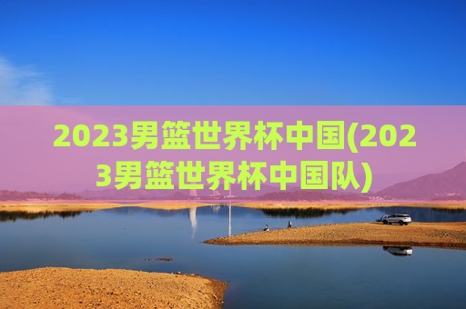 2023男篮世界杯中国(2023男篮世界杯中国队)