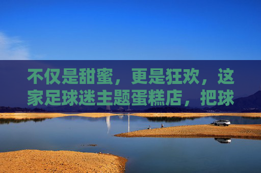 不仅是甜蜜,更是狂欢,这家足球迷主题蛋糕店,把球场搬进了你的餐桌