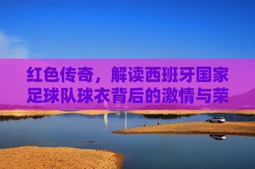 红色传奇，解读西班牙国家足球队球衣背后的激情与荣耀