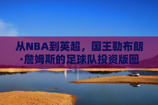 从NBA到英超，国王勒布朗·詹姆斯的足球队投资版图与商业野心