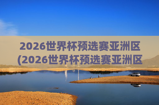 2026世界杯预选赛亚洲区(2026世界杯预选赛亚洲区)