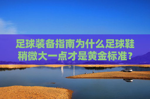 足球装备指南为什么足球鞋稍微大一点才是黄金标准？
