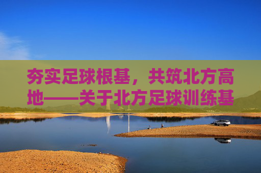 夯实足球根基，共筑北方高地——关于北方足球训练基地建设的战略思考与实践路径