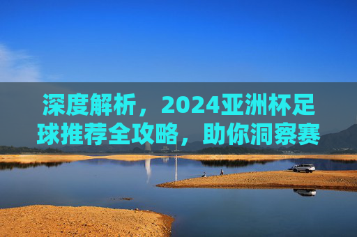 深度解析，2024亚洲杯足球推荐全攻略，助你洞察赛场风云