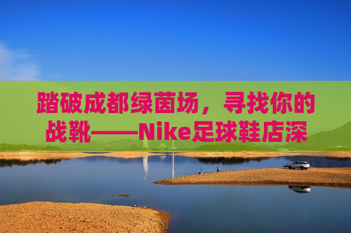 踏破成都绿茵场，寻找你的战靴——Nike足球鞋店深度指南