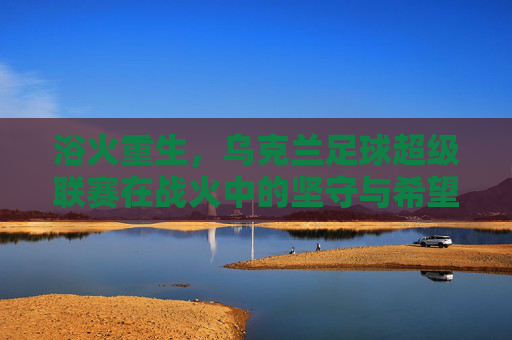 浴火重生,乌克兰足球超级联赛在战火中的坚守与希望