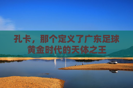 孔卡,那个定义了广东足球黄金时代的天体之王