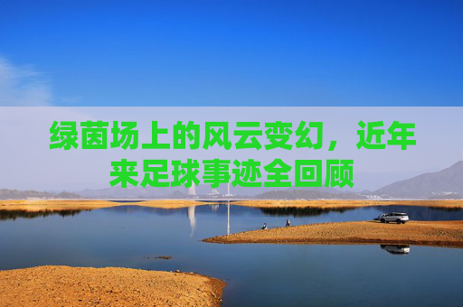 绿茵场上的风云变幻,近年来足球事迹全回顾