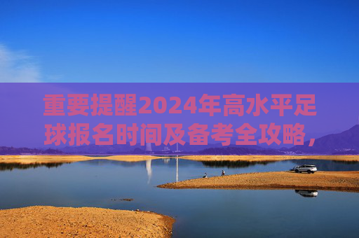 重要提醒2024年高水平足球报名时间及备考全攻略,抓住机遇,圆梦名校