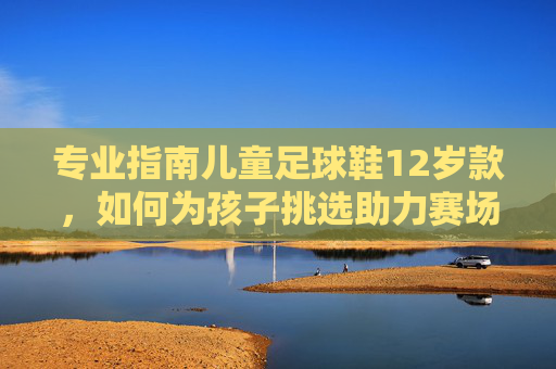 专业指南儿童足球鞋12岁款，如何为孩子挑选助力赛场突破的黄金战靴？