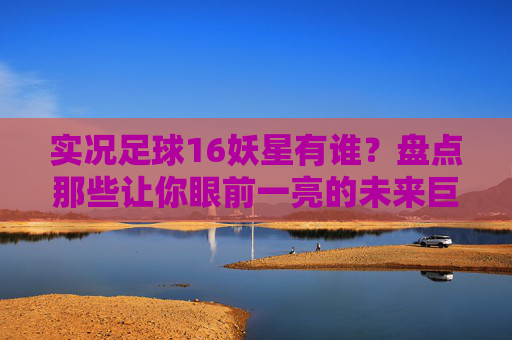 实况足球16妖星有谁？盘点那些让你眼前一亮的未来巨星