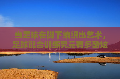 当足球在脚下编织出艺术,足球配合训练究竟有多酷炫?