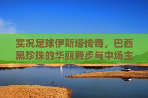 实况足球伊斯塔传奇,巴西黑珍珠的华丽舞步与中场主宰力
