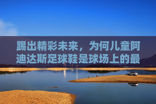 踢出精彩未来，为何儿童阿迪达斯足球鞋是球场上的最佳拍档