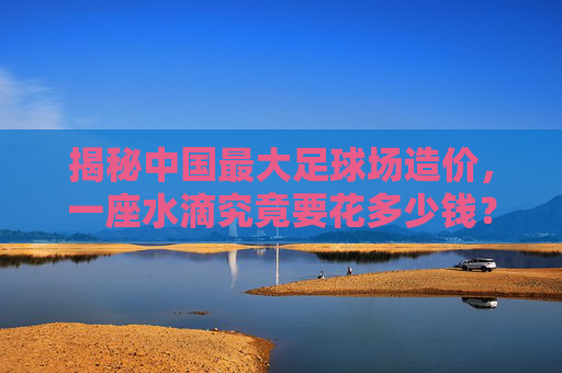 揭秘中国最大足球场造价,一座水滴究竟要花多少钱?