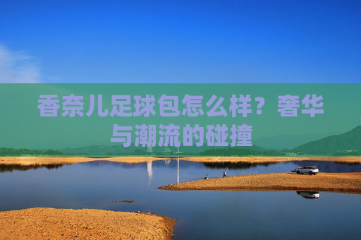 香奈儿足球包怎么样?奢华与潮流的碰撞