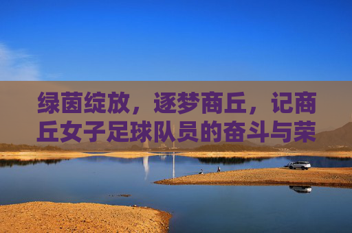绿茵绽放,逐梦商丘,记商丘女子足球队员的奋斗与荣光
