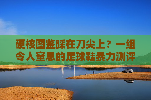 硬核图鉴踩在刀尖上?一组令人窒息的足球鞋暴力测评图