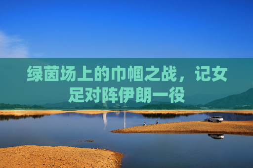 绿茵场上的巾帼之战,记女足对阵伊朗一役