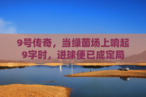 9号传奇,当绿茵场上响起9字时,进球便已成定局