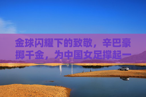 金球闪耀下的致敬，辛巴豪掷千金，为中国女足撑起一片天