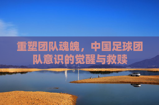 重塑团队魂魄,中国足球团队意识的觉醒与救赎