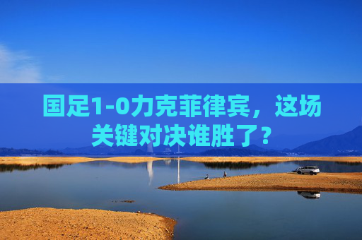 国足1-0力克菲律宾,这场关键对决谁胜了?